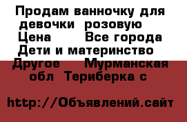 Продам ванночку для девочки (розовую). › Цена ­ 1 - Все города Дети и материнство » Другое   . Мурманская обл.,Териберка с.